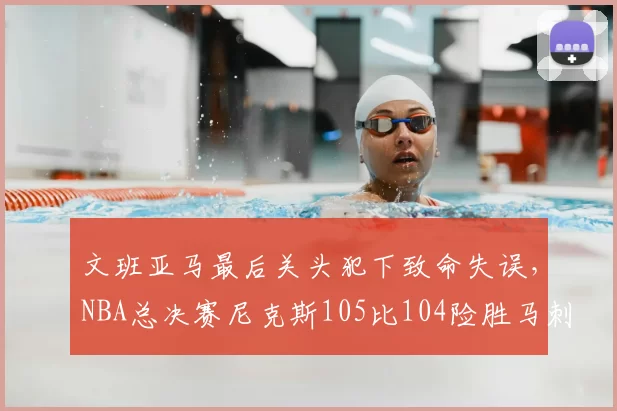 文班亚马最后关头犯下致命失误,NBA总决赛尼克斯105比104险胜马刺,大比分2比0领先