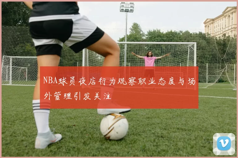 NBA球员夜店行为观察职业态度与场外管理引发关注