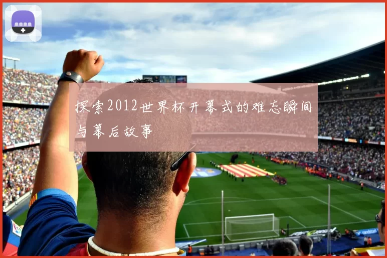 探索2012世界杯开幕式的难忘瞬间与幕后故事