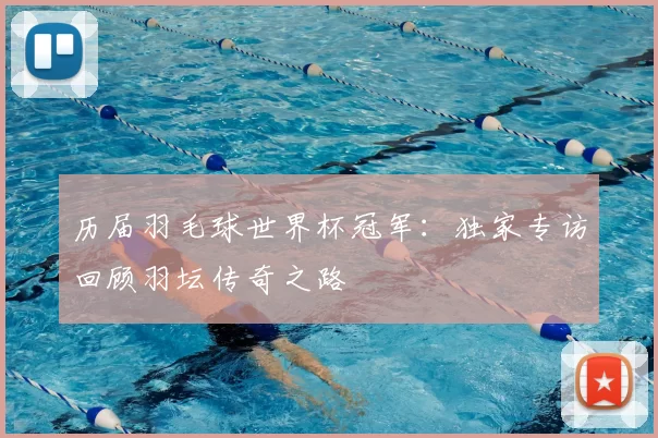 历届羽毛球世界杯冠军:独家专访回顾羽坛传奇之路
