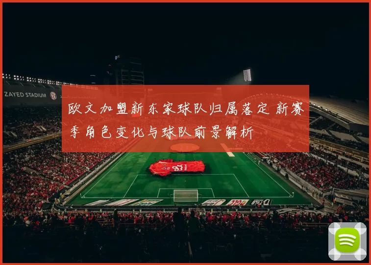 欧文加盟新东家球队归属落定 新赛季角色变化与球队前景解析