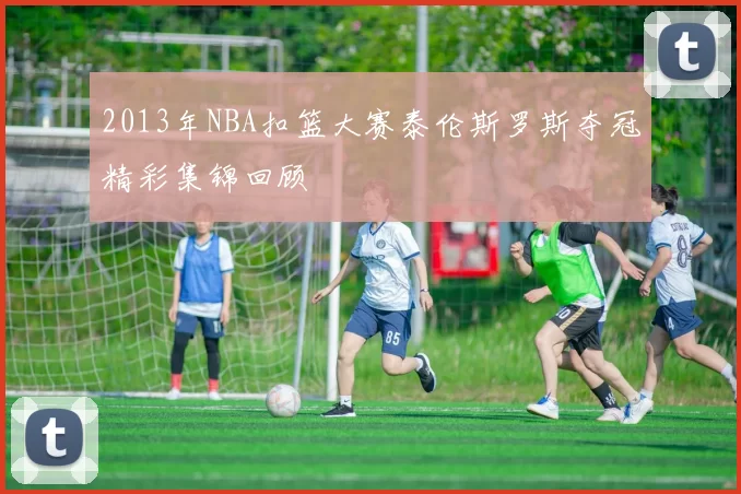 2013年NBA扣篮大赛泰伦斯罗斯夺冠精彩集锦回顾