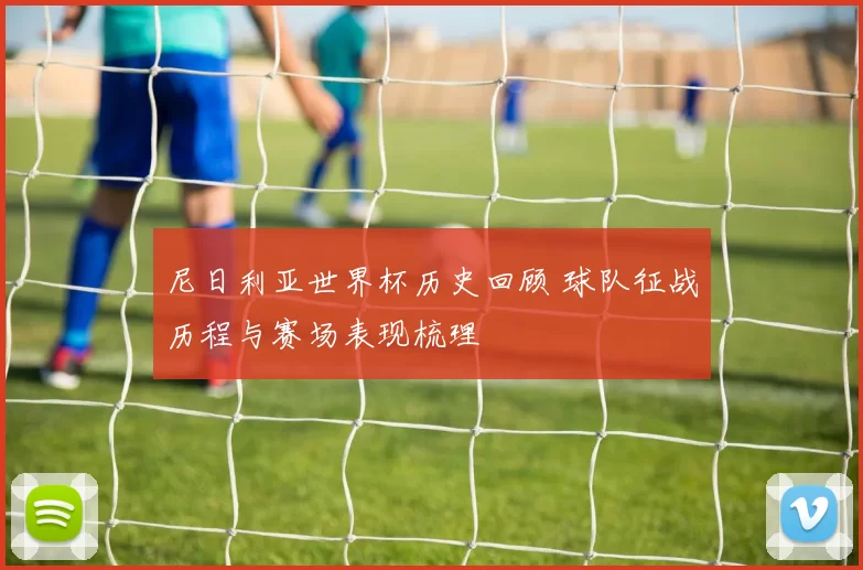 尼日利亚世界杯历史回顾 球队征战历程与赛场表现梳理