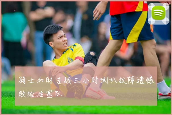 骑士加时苦战三小时喇叭故障遗憾败给活塞队