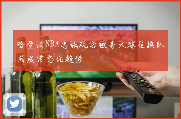 哈登谈NBA忠诚观念被夸大球星换队或成常态化趋势