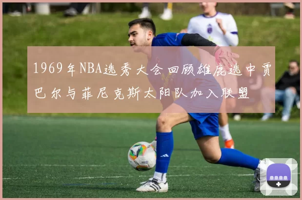 1969年NBA选秀大会回顾雄鹿选中贾巴尔与菲尼克斯太阳队加入联盟