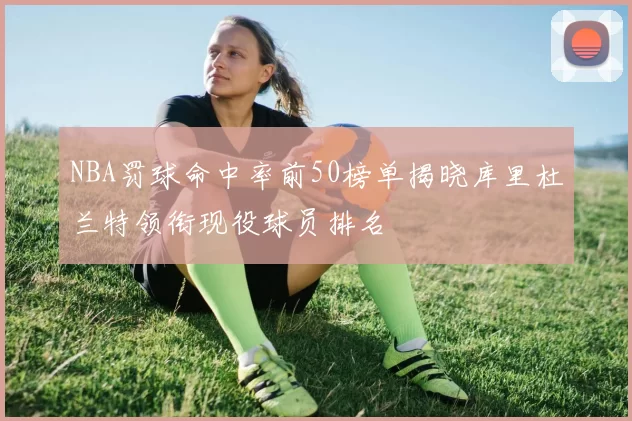 NBA罚球命中率前50榜单揭晓库里杜兰特领衔现役球员排名