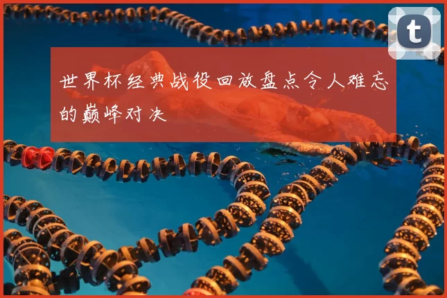 世界杯经典战役回放盘点令人难忘的巅峰对决