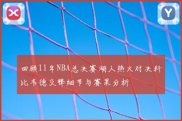 回顾11年NBA总决赛湖人热火对决科比韦德交锋细节与赛果分析