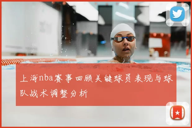 上海nba赛事回顾关键球员表现与球队战术调整分析