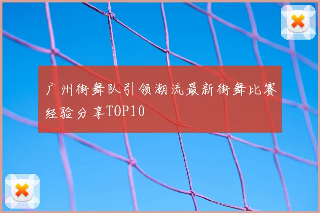 广州街舞队引领潮流最新街舞比赛经验分享TOP10