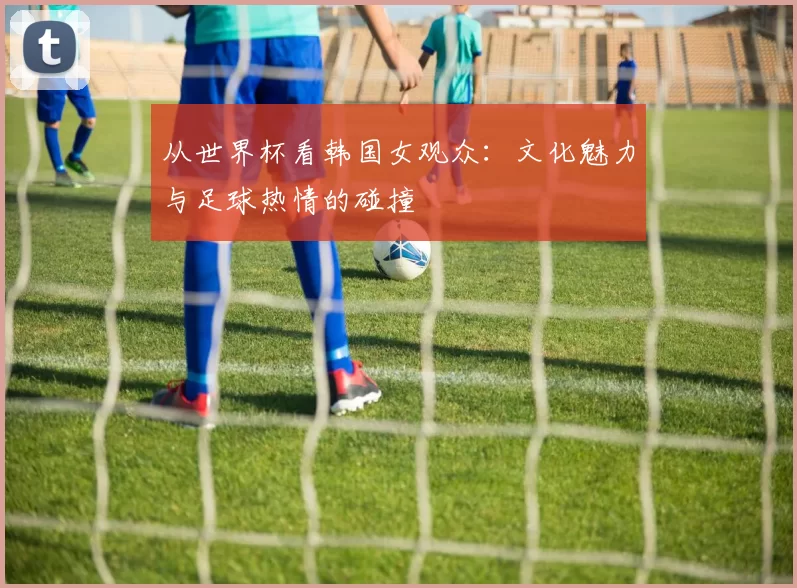 从世界杯看韩国女观众:文化魅力与足球热情的碰撞