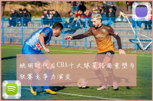 姚明时代后CBA十大球星格局重塑与联赛竞争力演变