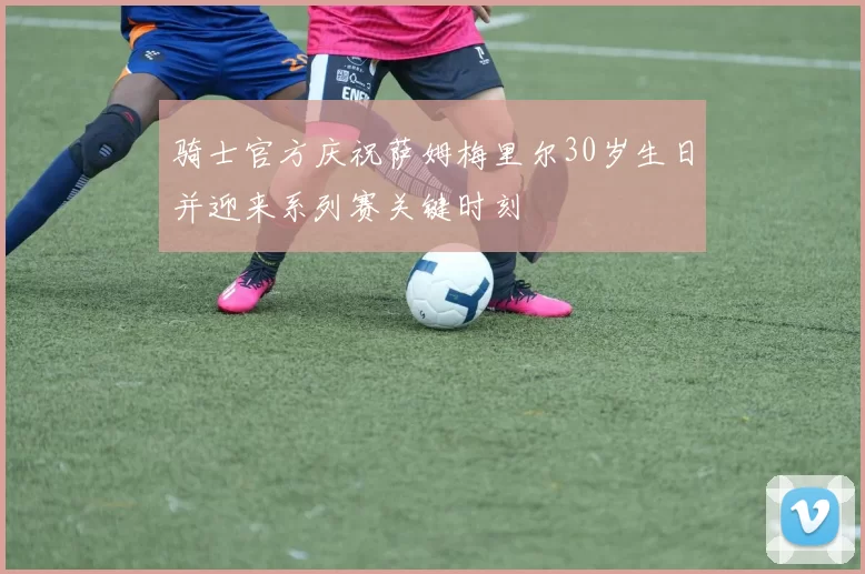 骑士官方庆祝萨姆梅里尔30岁生日并迎来系列赛关键时刻