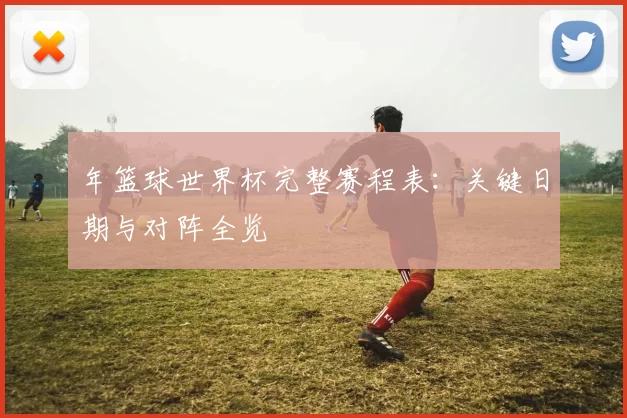 年篮球世界杯完整赛程表:关键日期与对阵全览