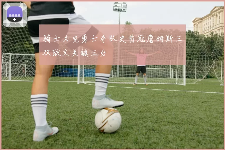 骑士力克勇士夺队史首冠詹姆斯三双欧文关键三分