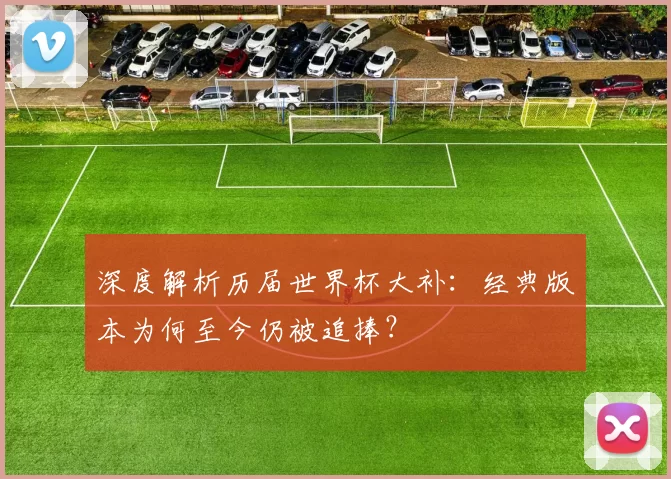 深度解析历届世界杯大补:经典版本为何至今仍被追捧?
