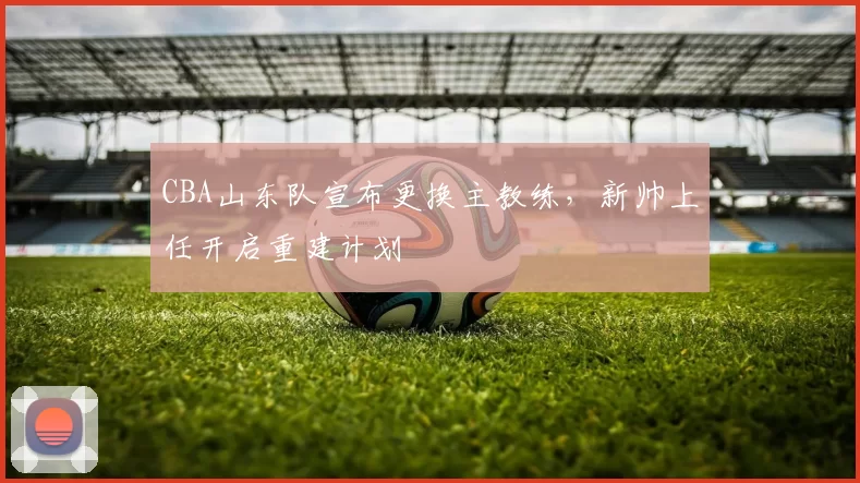 CBA山东队宣布更换主教练，新帅上任开启重建计划