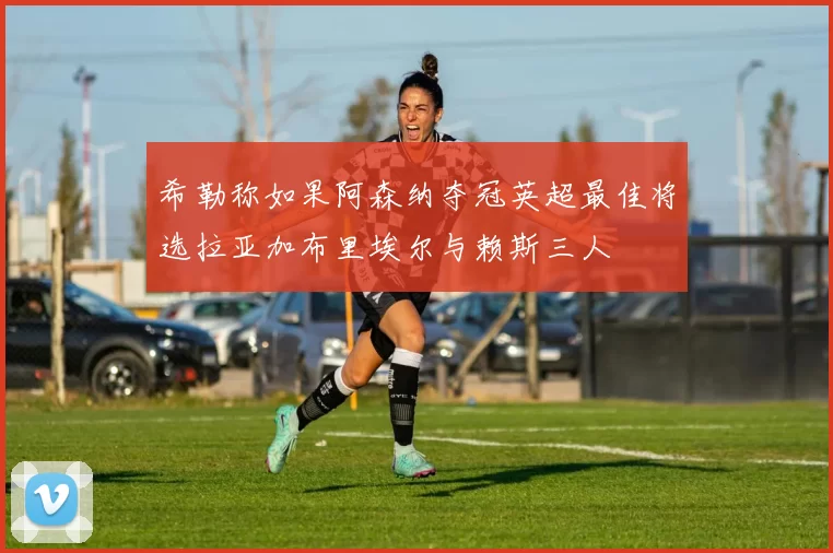 希勒称如果阿森纳夺冠英超最佳将选拉亚加布里埃尔与赖斯三人