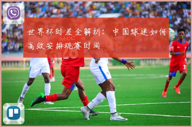 世界杯时差全解析:中国球迷如何高效安排观赛时间