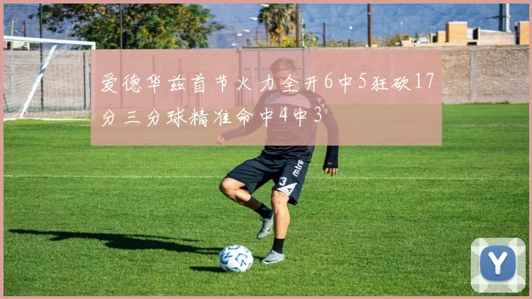 爱德华兹首节火力全开6中5狂砍17分三分球精准命中4中3
