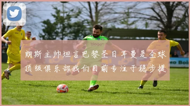 朗斯主帅坦言巴黎圣日耳曼是全球顶级俱乐部我们目前专注于稳步提升表现