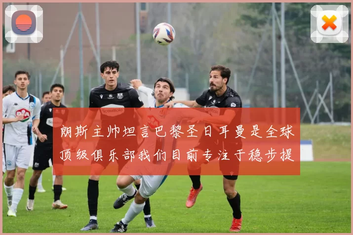 朗斯主帅坦言巴黎圣日耳曼是全球顶级俱乐部我们目前专注于稳步提升表现
