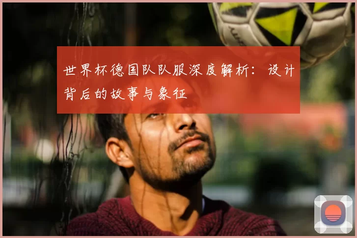 世界杯德国队队服深度解析:设计背后的故事与象征
