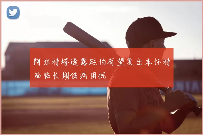 阿尔特塔透露廷伯有望复出本怀特面临长期伤病困扰