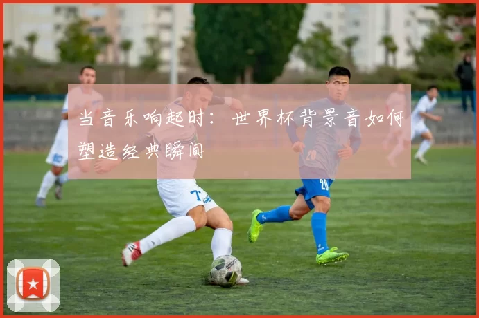 当音乐响起时：世界杯背景音如何塑造经典瞬间