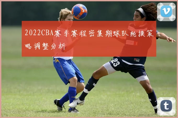 2022CBA赛季赛程密集期球队轮换策略调整分析