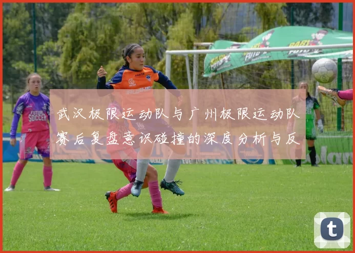 武汉极限运动队与广州极限运动队赛后复盘意识碰撞的深度分析与反思
