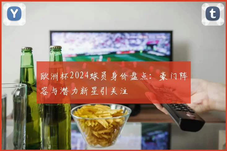 欧洲杯2024球员身价盘点:豪门阵容与潜力新星引关注