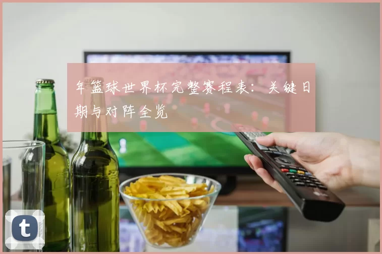 年篮球世界杯完整赛程表：关键日期与对阵全览