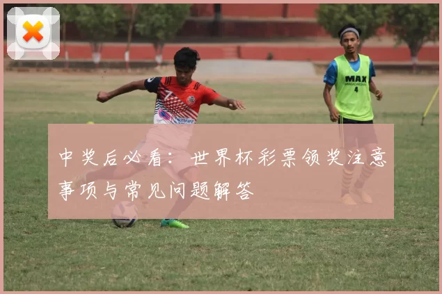 中奖后必看:世界杯彩票领奖注意事项与常见问题解答