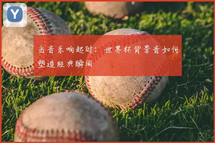 当音乐响起时:世界杯背景音如何塑造经典瞬间