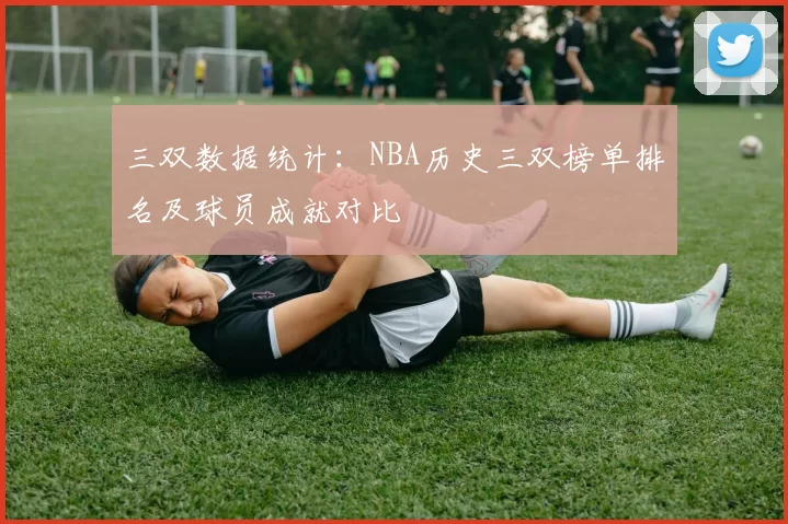 三双数据统计:NBA历史三双榜单排名及球员成就对比