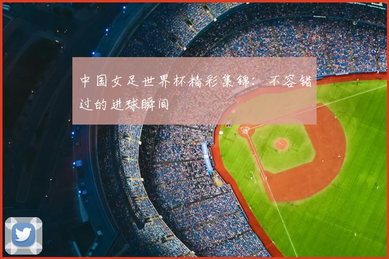 中国女足世界杯精彩集锦:不容错过的进球瞬间