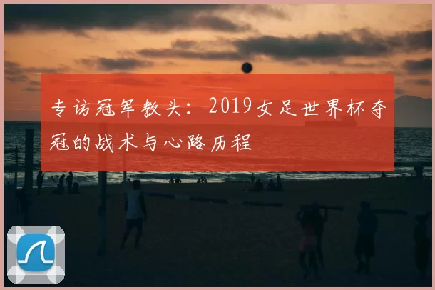 专访冠军教头:2019女足世界杯夺冠的战术与心路历程