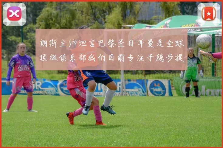 朗斯主帅坦言巴黎圣日耳曼是全球顶级俱乐部我们目前专注于稳步提升表现