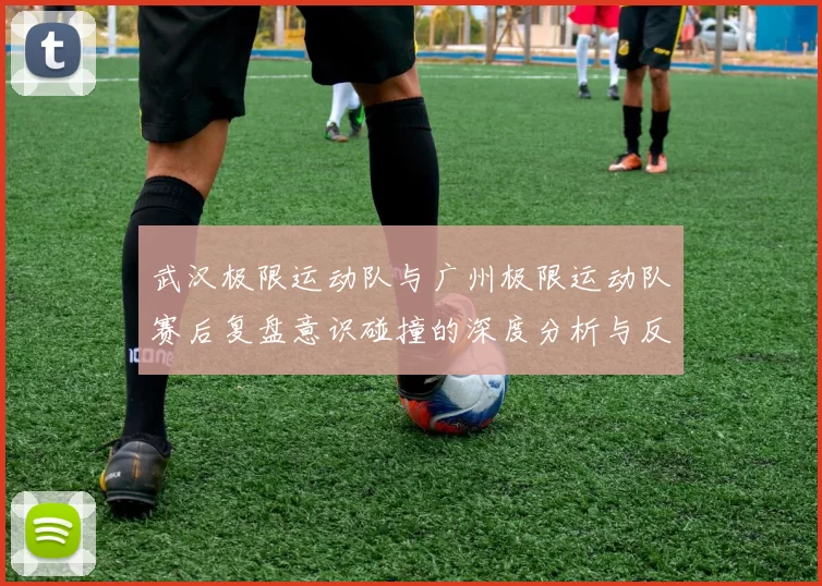 武汉极限运动队与广州极限运动队赛后复盘意识碰撞的深度分析与反思