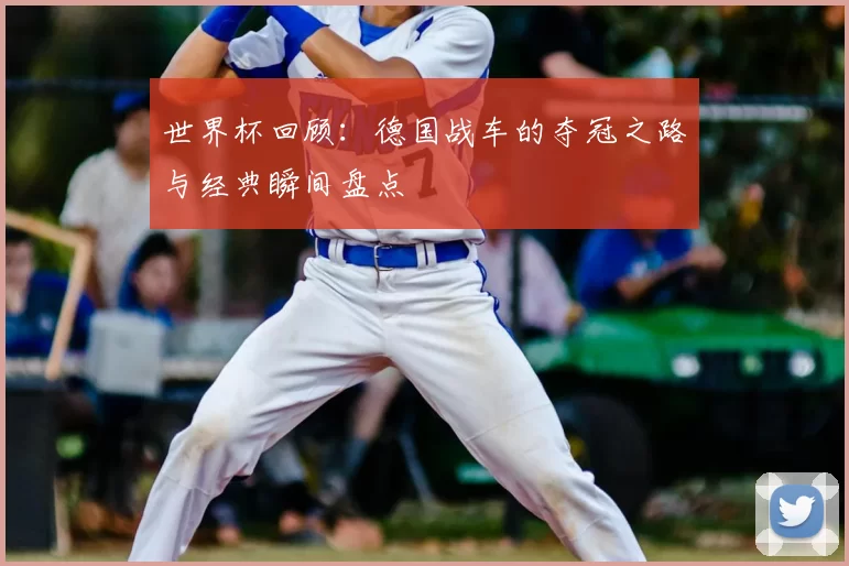 世界杯回顾:德国战车的夺冠之路与经典瞬间盘点