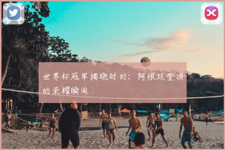 世界杯冠军揭晓时刻：阿根廷登顶的荣耀瞬间
