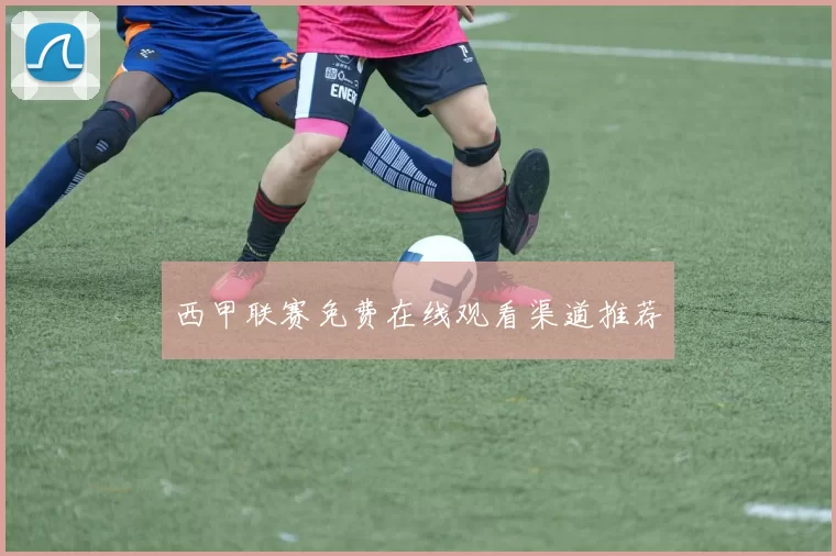 西甲联赛免费在线观看渠道推荐