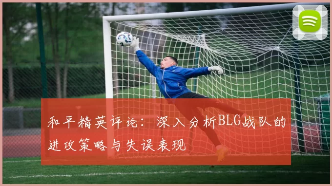 和平精英评论:深入分析BLG战队的进攻策略与失误表现
