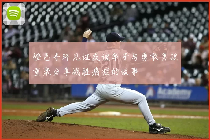 橙色手环见证友谊华子与勇敢男孩重聚分享战胜癌症的故事