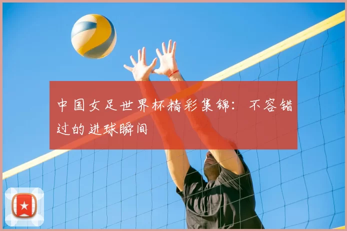 中国女足世界杯精彩集锦：不容错过的进球瞬间