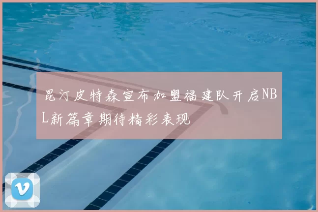昆汀皮特森宣布加盟福建队开启NBL新篇章期待精彩表现