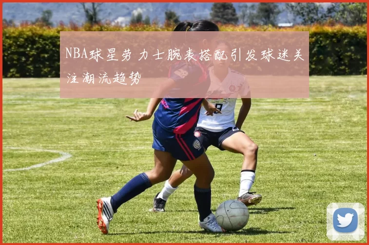 NBA球星劳力士腕表搭配引发球迷关注潮流趋势