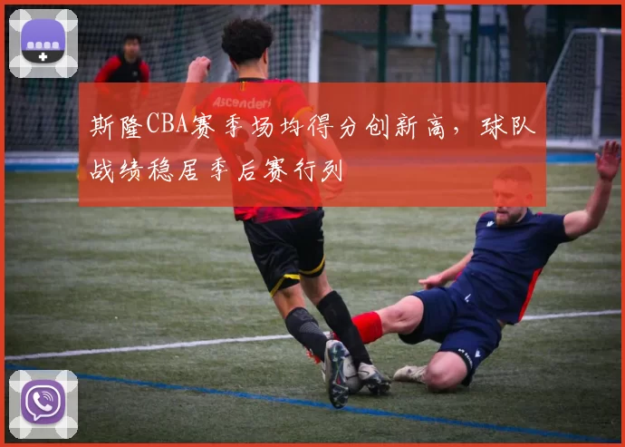 斯隆CBA赛季场均得分创新高，球队战绩稳居季后赛行列